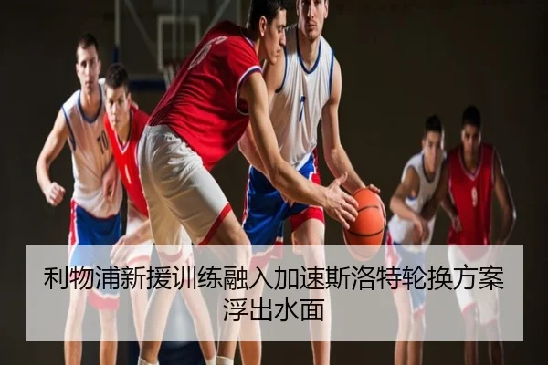 利物浦新援训练融入加速斯洛特轮换方案浮出水面
