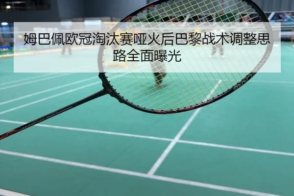 姆巴佩欧冠淘汰赛哑火后巴黎战术调整思路全面曝光
