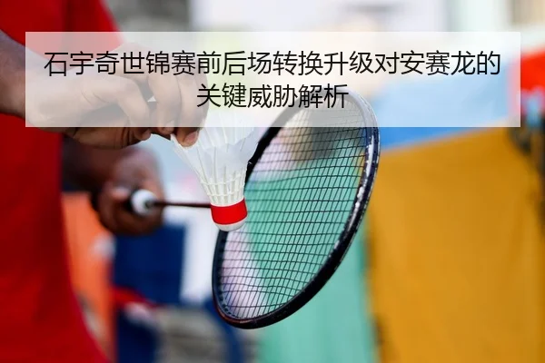 石宇奇世锦赛前后场转换升级对安赛龙的关键威胁解析